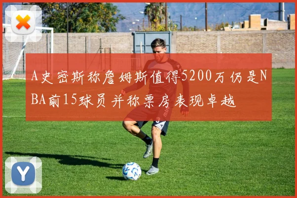 A史密斯称詹姆斯值得5200万仍是NBA前15球员并称票房表现卓越