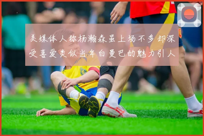 美媒体人称杨瀚森虽上场不多却深受喜爱类似当年白曼巴的魅力引人瞩目