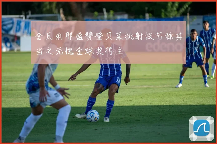 舍瓦利耶盛赞登贝莱挑射技艺称其当之无愧金球奖得主