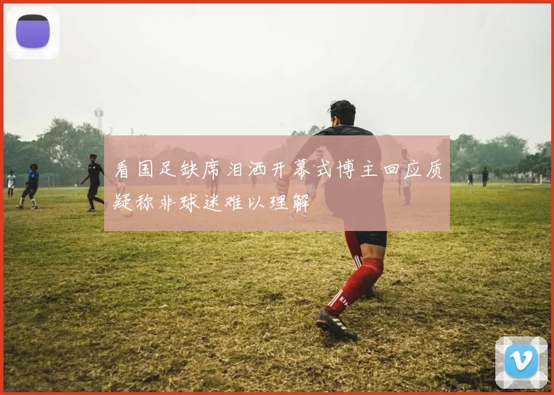 看国足缺席泪洒开幕式博主回应质疑称非球迷难以理解
