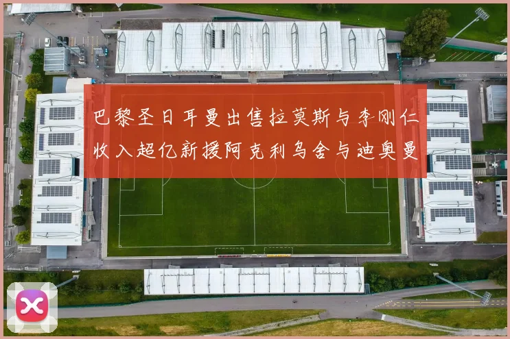 巴黎圣日耳曼出售拉莫斯与李刚仁收入超亿新援阿克利乌舍与迪奥曼德即将加盟