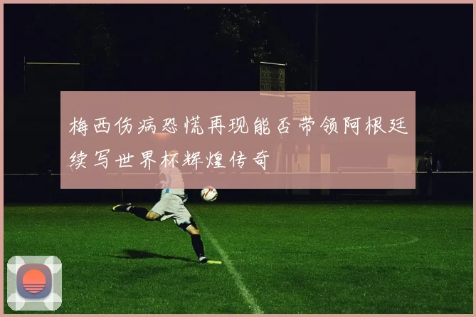 梅西伤病恐慌再现能否带领阿根廷续写世界杯辉煌传奇
