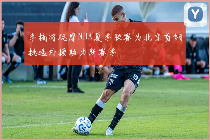 李楠将观摩NBA夏季联赛为北京首钢挑选外援助力新赛季