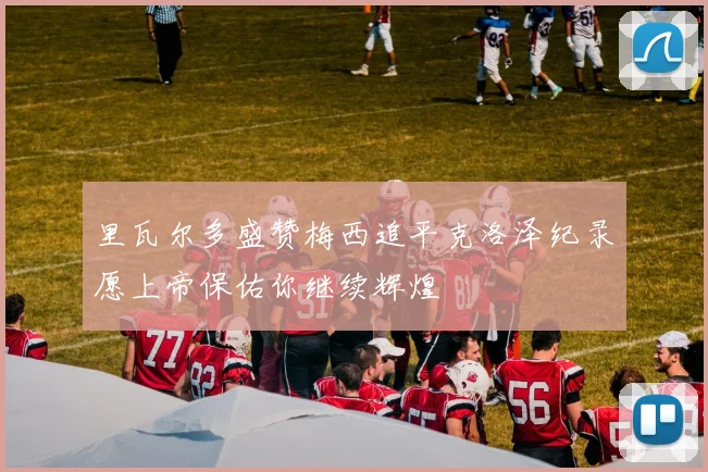 里瓦尔多盛赞梅西追平克洛泽纪录愿上帝保佑你继续辉煌