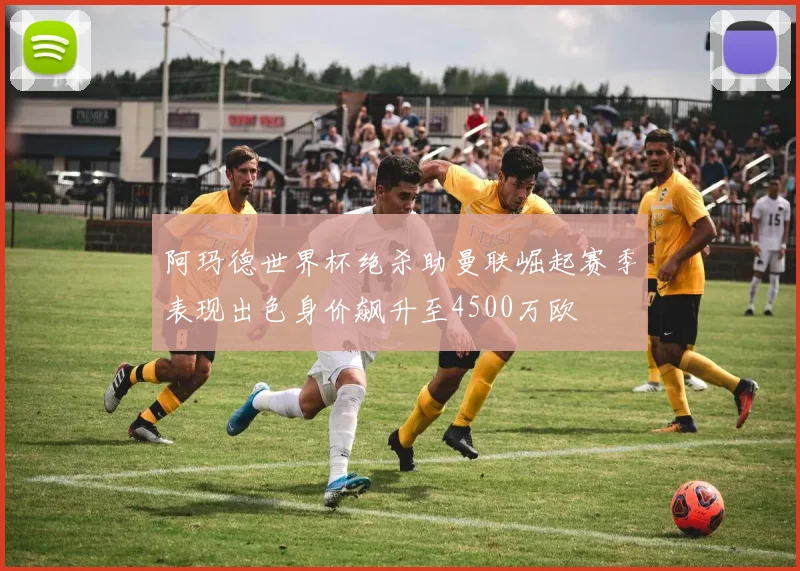 阿玛德世界杯绝杀助曼联崛起赛季表现出色身价飙升至4500万欧