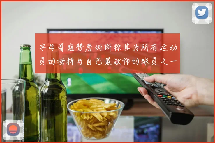 字母哥盛赞詹姆斯称其为所有运动员的榜样与自己最敬仰的球员之一