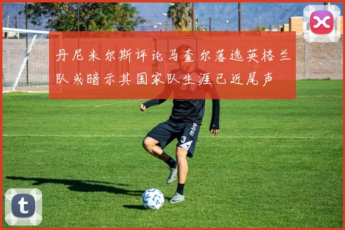 丹尼米尔斯评论马奎尔落选英格兰队或暗示其国家队生涯已近尾声