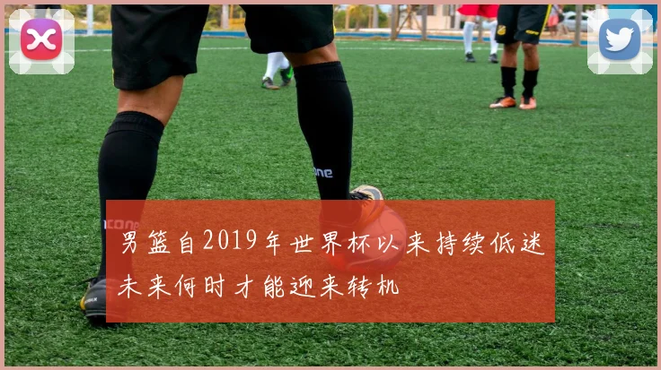 男篮自2019年世界杯以来持续低迷未来何时才能迎来转机