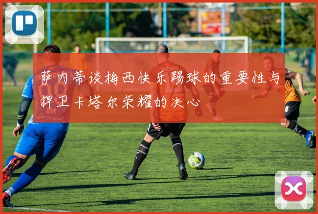 萨内蒂谈梅西快乐踢球的重要性与捍卫卡塔尔荣耀的决心