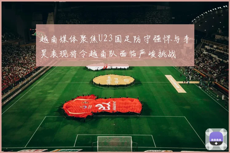 越南媒体聚焦U23国足防守强悍与李昊表现将令越南队面临严峻挑战
