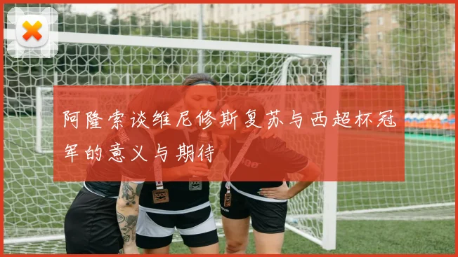 阿隆索谈维尼修斯复苏与西超杯冠军的意义与期待