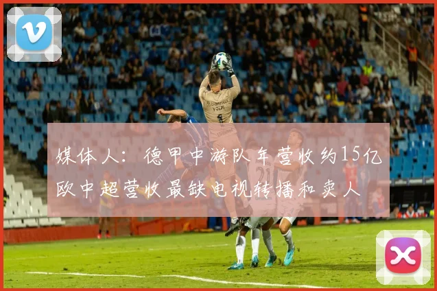 媒体人：德甲中游队年营收约15亿欧中超营收最缺电视转播和卖人