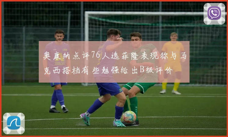 奥康纳点评76人选菲隆表现称与马克西搭档有些勉强给出B级评价