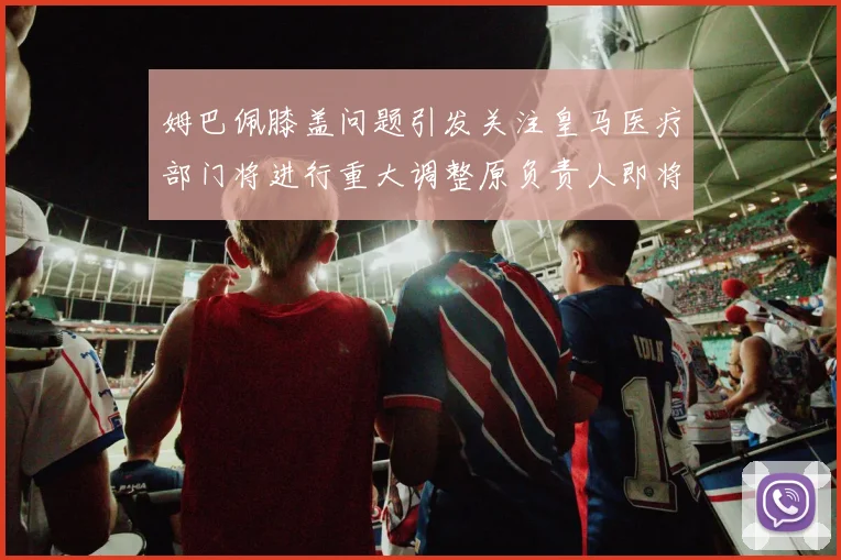 姆巴佩膝盖问题引发关注皇马医疗部门将进行重大调整原负责人即将离任