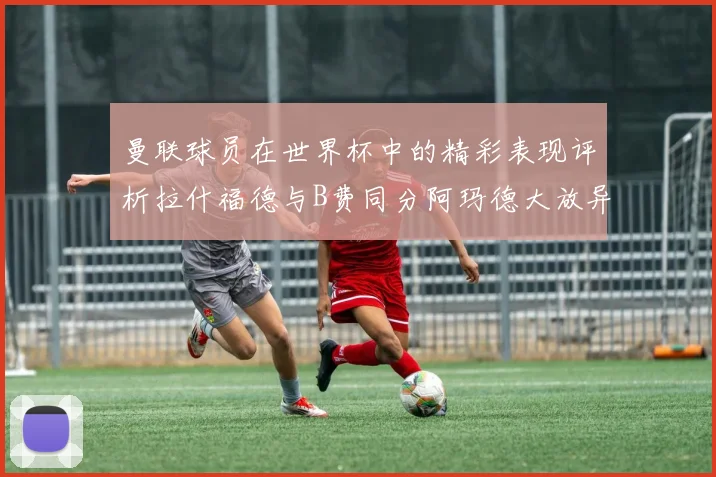 曼联球员在世界杯中的精彩表现评析拉什福德与B费同分阿玛德大放异彩