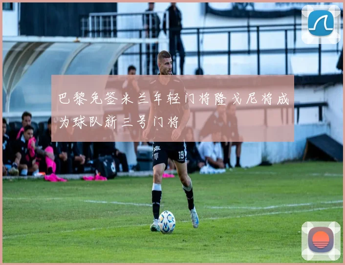 巴黎免签米兰年轻门将隆戈尼将成为球队新三号门将