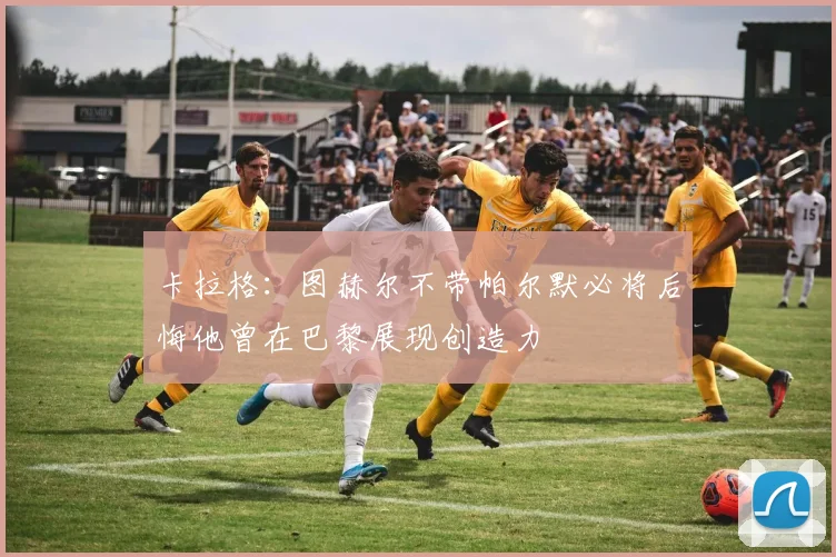 卡拉格：图赫尔不带帕尔默必将后悔他曾在巴黎展现创造力