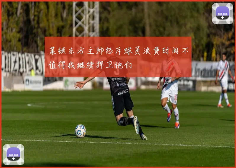 莱顿东方主帅怒斥球员浪费时间不值得我继续捍卫他们