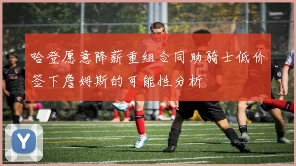 哈登愿意降薪重组合同助骑士低价签下詹姆斯的可能性分析