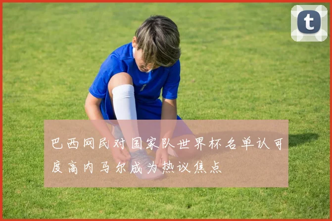 巴西网民对国家队世界杯名单认可度高内马尔成为热议焦点