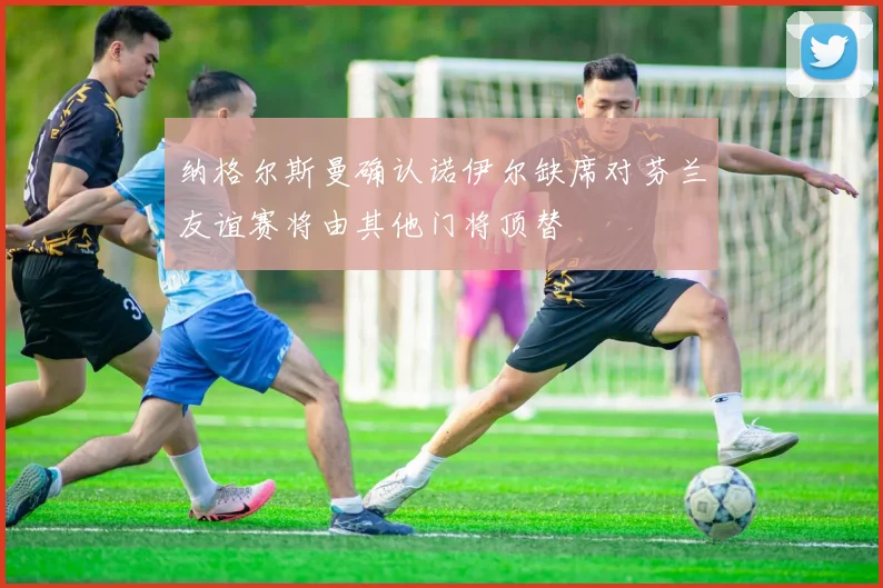 纳格尔斯曼确认诺伊尔缺席对芬兰友谊赛将由其他门将顶替