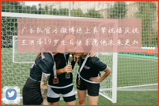 广东队官方微博送上真挚祝福庆祝王洪泽19岁生日快乐愿他未来更加辉煌