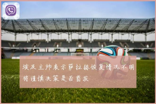 埃及主帅表示萨拉赫恢复情况不明将谨慎决策是否首发
