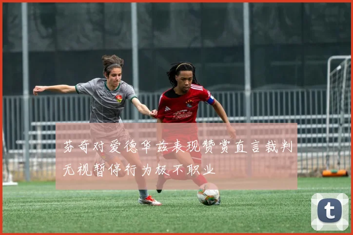 芬奇对爱德华兹表现赞赏直言裁判无视暂停行为极不职业