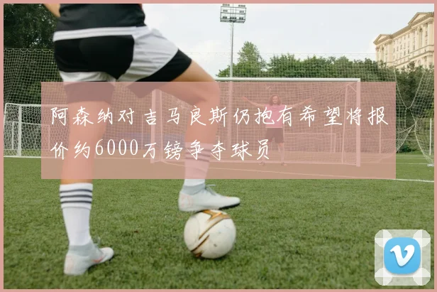 阿森纳对吉马良斯仍抱有希望将报价约6000万镑争夺球员