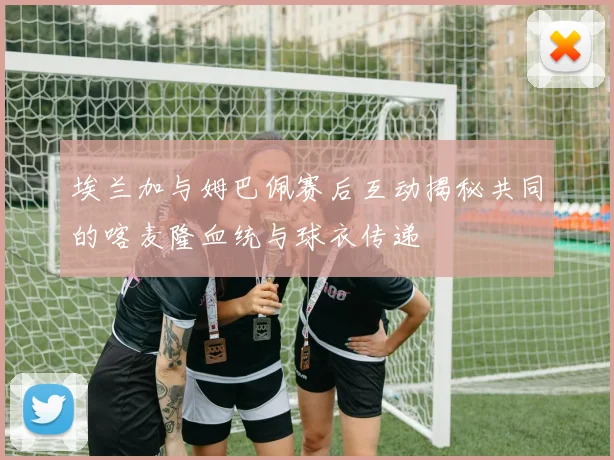 埃兰加与姆巴佩赛后互动揭秘共同的喀麦隆血统与球衣传递