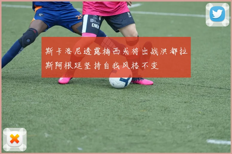 斯卡洛尼透露梅西或将出战洪都拉斯阿根廷坚持自我风格不变