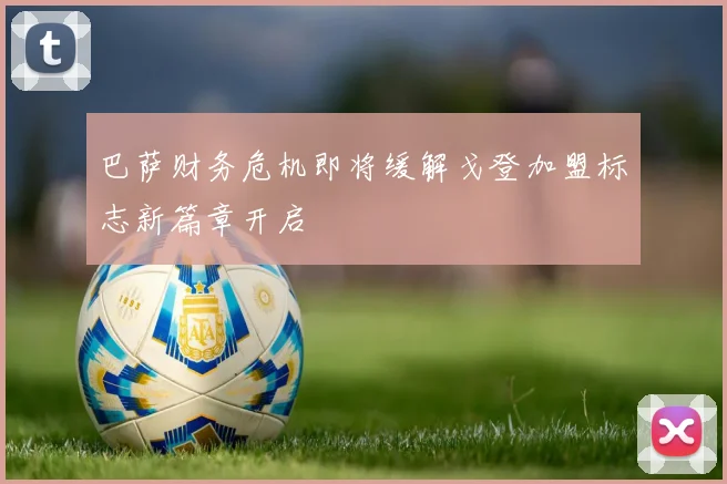 巴萨财务危机即将缓解戈登加盟标志新篇章开启