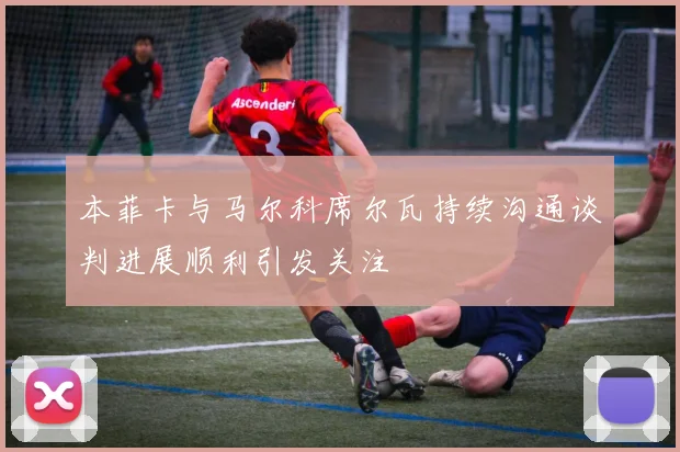 本菲卡与马尔科席尔瓦持续沟通谈判进展顺利引发关注